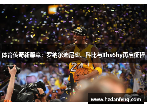体育传奇新篇章:罗纳尔迪尼奥、科比与TheShy再启征程 体育传奇新篇章:罗纳尔迪尼奥、科比与TheShy再启征程